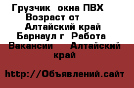 Грузчик (окна ПВХ)  › Возраст от ­ 17 - Алтайский край, Барнаул г. Работа » Вакансии   . Алтайский край